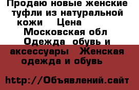 Продаю новые женские туфли из натуральной кожи. › Цена ­ 1 500 - Московская обл. Одежда, обувь и аксессуары » Женская одежда и обувь   